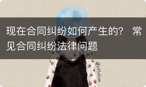 现在合同纠纷如何产生的？ 常见合同纠纷法律问题