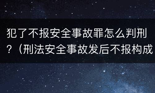 犯了不报安全事故罪怎么判刑?（刑法安全事故发后不报构成什么罪）