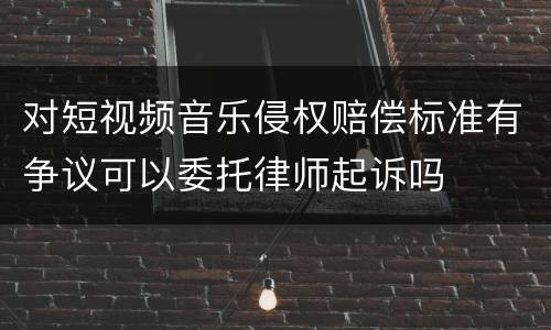 对短视频音乐侵权赔偿标准有争议可以委托律师起诉吗