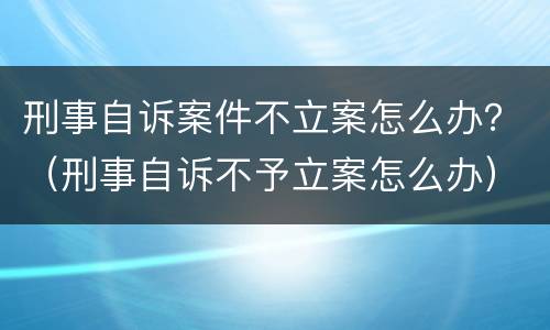 刑事自诉案件不立案怎么办？（刑事自诉不予立案怎么办）