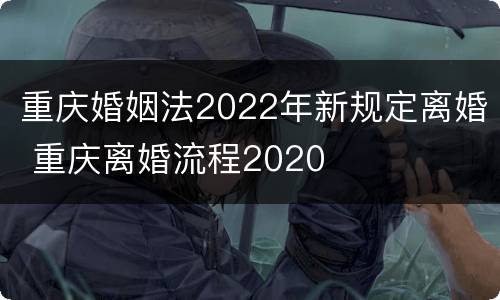 重庆婚姻法2022年新规定离婚 重庆离婚流程2020