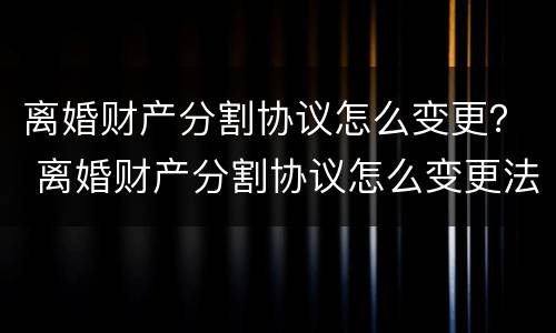 离婚财产分割协议怎么变更？ 离婚财产分割协议怎么变更法院