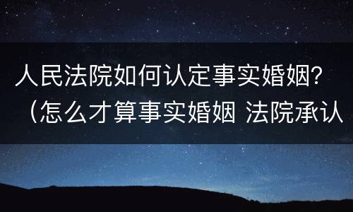 人民法院如何认定事实婚姻？（怎么才算事实婚姻 法院承认）