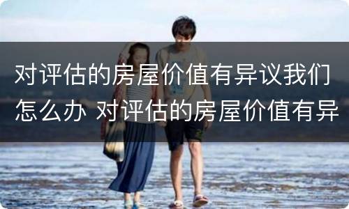 对评估的房屋价值有异议我们怎么办 对评估的房屋价值有异议我们怎么办呢