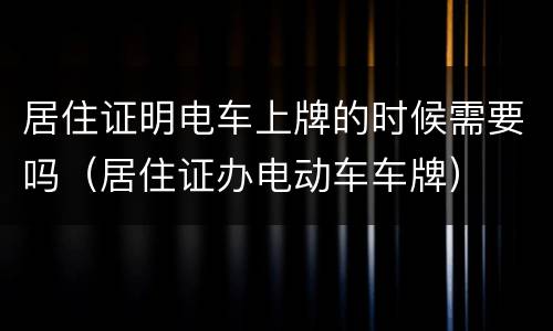 居住证明电车上牌的时候需要吗（居住证办电动车车牌）