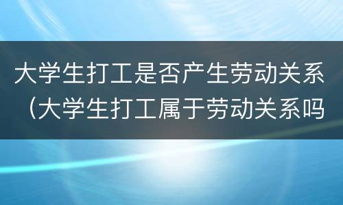 大学生打工是否产生劳动关系（大学生打工属于劳动关系吗）