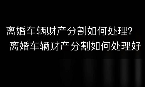 离婚车辆财产分割如何处理？ 离婚车辆财产分割如何处理好