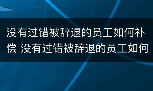 没有过错被辞退的员工如何补偿 没有过错被辞退的员工如何补偿公司