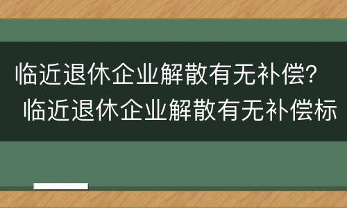 临近退休企业解散有无补偿？ 临近退休企业解散有无补偿标准