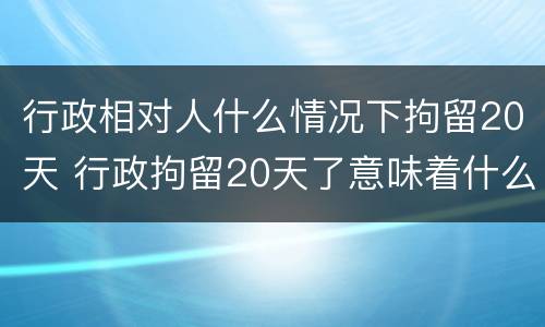 行政相对人什么情况下拘留20天 行政拘留20天了意味着什么