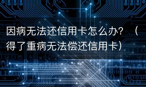 因病无法还信用卡怎么办？（得了重病无法偿还信用卡）