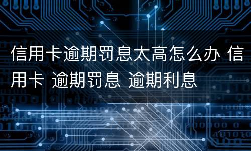 信用卡逾期罚息太高怎么办 信用卡 逾期罚息 逾期利息