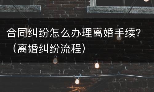 合同纠纷怎么办理离婚手续？（离婚纠纷流程）