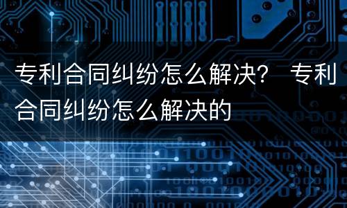 专利合同纠纷怎么解决？ 专利合同纠纷怎么解决的
