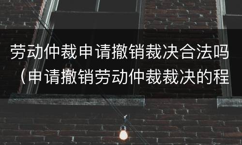 劳动仲裁申请撤销裁决合法吗（申请撤销劳动仲裁裁决的程序）