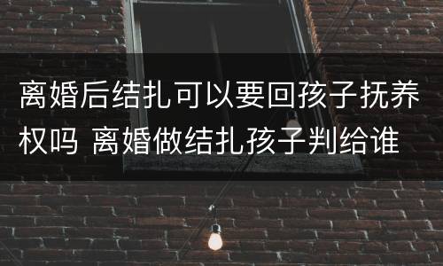 离婚后结扎可以要回孩子抚养权吗 离婚做结扎孩子判给谁