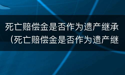 死亡赔偿金是否作为遗产继承（死亡赔偿金是否作为遗产继承人）