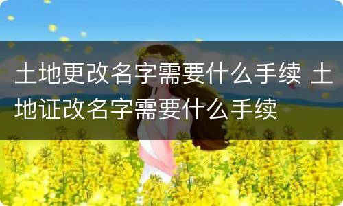 土地更改名字需要什么手续 土地证改名字需要什么手续