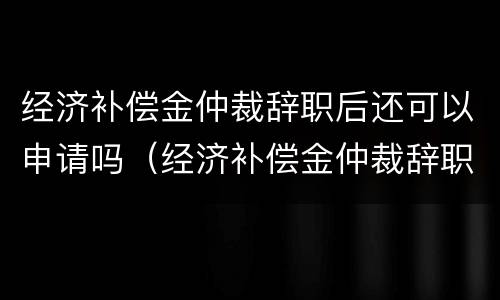 经济补偿金仲裁辞职后还可以申请吗(经济补偿金仲裁辞职后还可以申请吗)