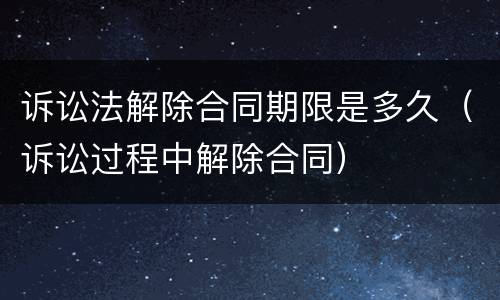 诉讼法解除合同期限是多久（诉讼过程中解除合同）