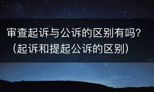 审查起诉与公诉的区别有吗？（起诉和提起公诉的区别）