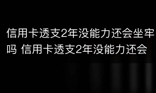 信用卡透支2年没能力还会坐牢吗 信用卡透支2年没能力还会坐牢吗怎么办