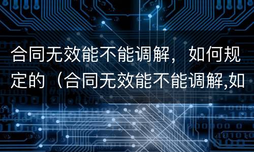 合同无效能不能调解，如何规定的（合同无效能不能调解,如何规定的解除）