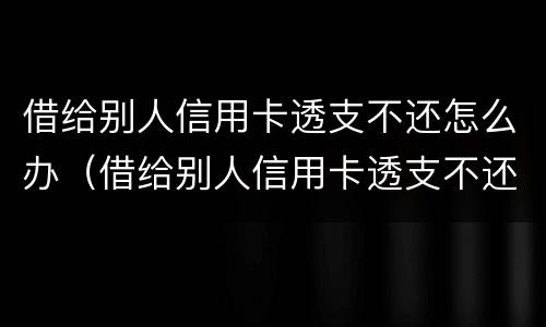 借给别人信用卡透支不还怎么办（借给别人信用卡透支不还怎么办呢）