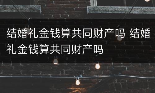 结婚礼金钱算共同财产吗 结婚礼金钱算共同财产吗