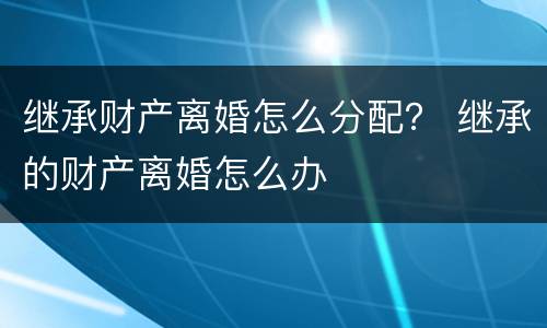 继承财产离婚怎么分配？ 继承的财产离婚怎么办