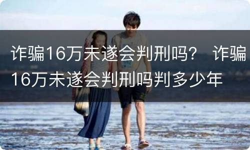 诈骗16万未遂会判刑吗？ 诈骗16万未遂会判刑吗判多少年