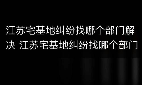 江苏宅基地纠纷找哪个部门解决 江苏宅基地纠纷找哪个部门解决最好