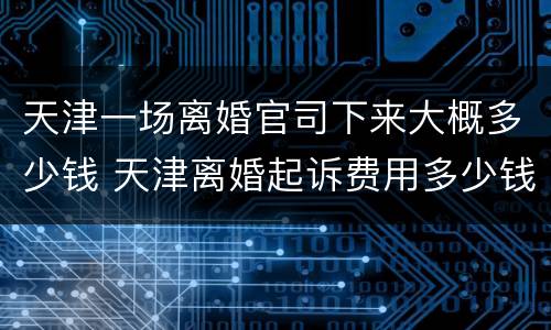 天津一场离婚官司下来大概多少钱 天津离婚起诉费用多少钱