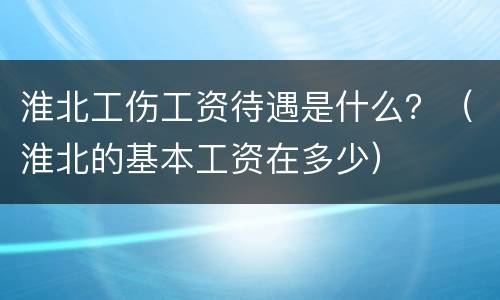 淮北工伤工资待遇是什么？（淮北的基本工资在多少）