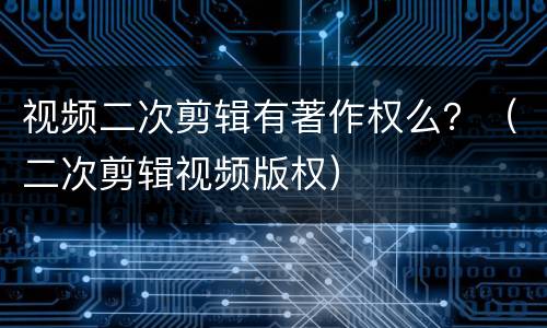 视频二次剪辑有著作权么？（二次剪辑视频版权）