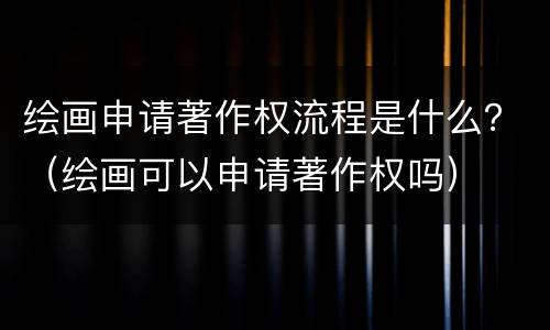绘画申请著作权流程是什么？（绘画可以申请著作权吗）
