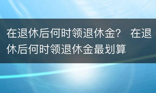 在退休后何时领退休金？ 在退休后何时领退休金最划算