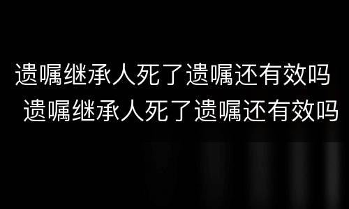 遗嘱继承人死了遗嘱还有效吗 遗嘱继承人死了遗嘱还有效吗