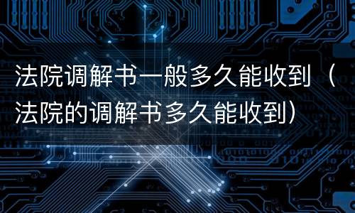 法院调解书一般多久能收到（法院的调解书多久能收到）