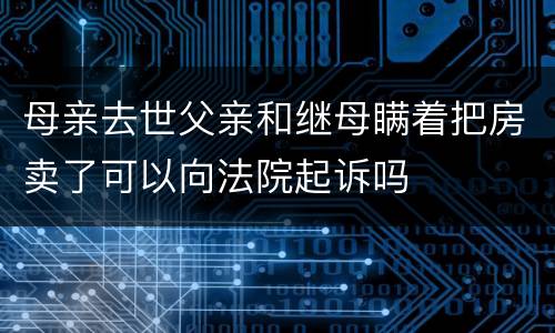 母亲去世父亲和继母瞒着把房卖了可以向法院起诉吗
