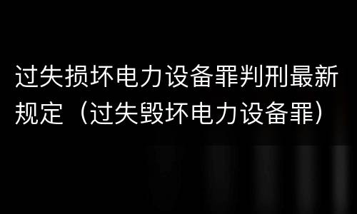 过失损坏电力设备罪判刑最新规定(过失毁坏电力设备罪)