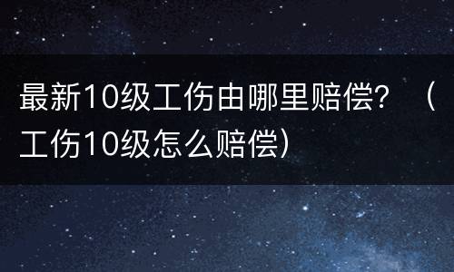 最新10级工伤由哪里赔偿？（工伤10级怎么赔偿）