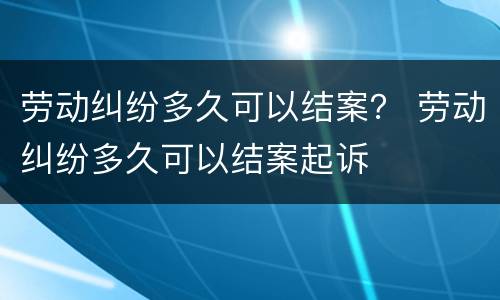 劳动纠纷多久可以结案？ 劳动纠纷多久可以结案起诉