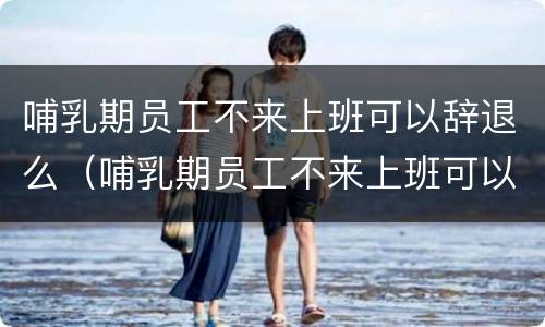 哺乳期员工不来上班可以辞退么（哺乳期员工不来上班可以辞退么嘛）