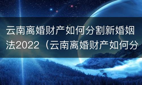 云南离婚财产如何分割新婚姻法2022（云南离婚财产如何分割新婚姻法2022规定）