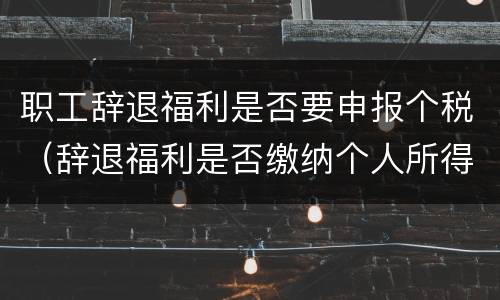 职工辞退福利是否要申报个税（辞退福利是否缴纳个人所得税）
