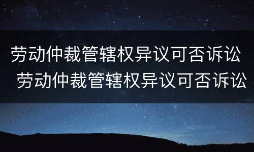 劳动仲裁管辖权异议可否诉讼 劳动仲裁管辖权异议可否诉讼公司赔偿