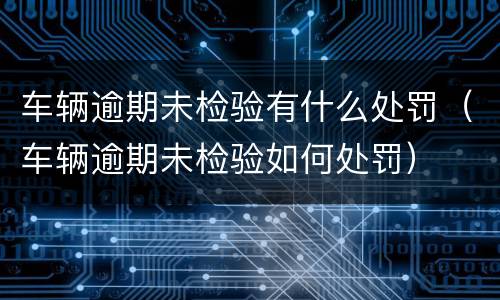 车辆逾期未检验有什么处罚（车辆逾期未检验如何处罚）