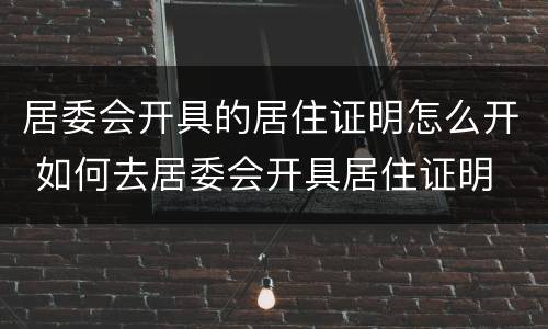居委会开具的居住证明怎么开 如何去居委会开具居住证明