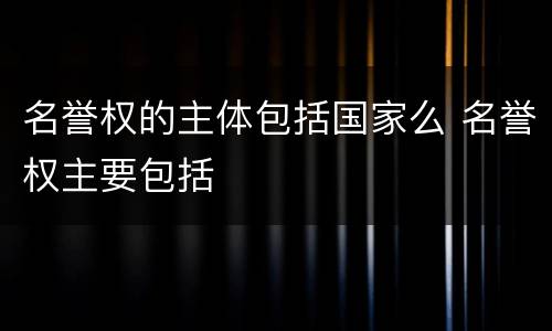 名誉权的主体包括国家么 名誉权主要包括